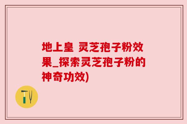 地上皇 灵芝孢子粉效果_探索灵芝孢子粉的神奇功效)