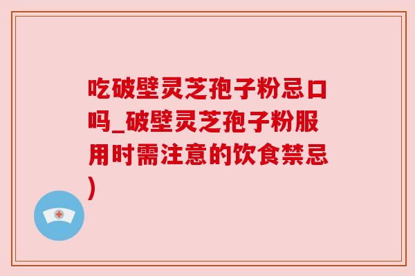 吃破壁灵芝孢子粉忌口吗_破壁灵芝孢子粉服用时需注意的饮食禁忌)