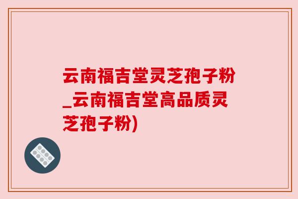云南福吉堂灵芝孢子粉_云南福吉堂高品质灵芝孢子粉)