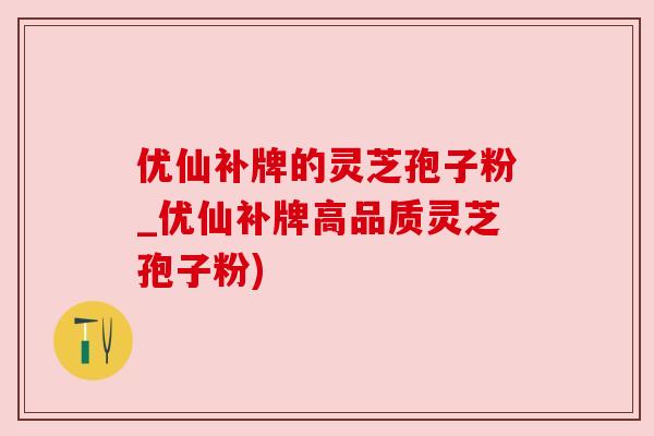 优仙补牌的灵芝孢子粉_优仙补牌高品质灵芝孢子粉)