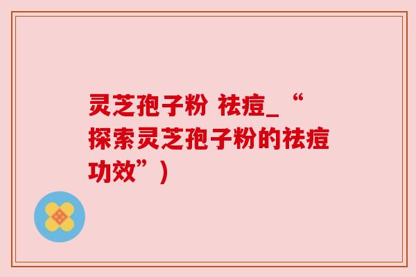 灵芝孢子粉 祛痘_“探索灵芝孢子粉的祛痘功效”)