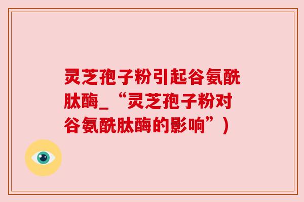 灵芝孢子粉引起谷氨酰肽酶_“灵芝孢子粉对谷氨酰肽酶的影响”)