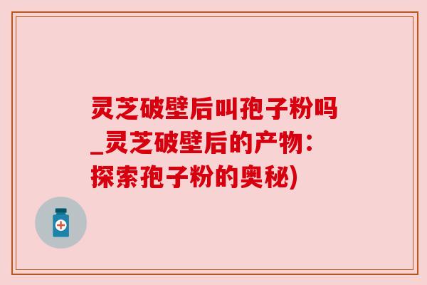 灵芝破壁后叫孢子粉吗_灵芝破壁后的产物:探索孢子粉的奥秘)