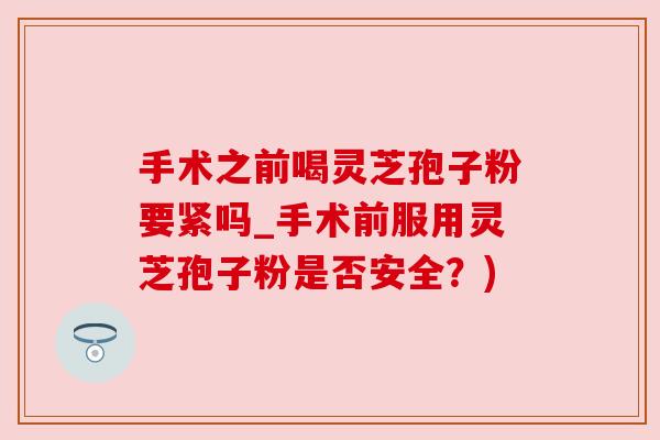 手术之前喝灵芝孢子粉要紧吗_手术前服用灵芝孢子粉是否安全?)