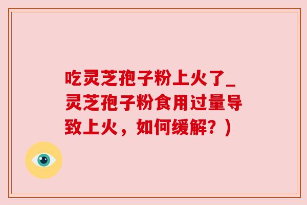 吃灵芝孢子粉上火了_灵芝孢子粉食用过量导致上火,如何缓解?)