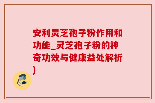 安利灵芝孢子粉作用和功能_灵芝孢子粉的神奇功效与健康益处解析)