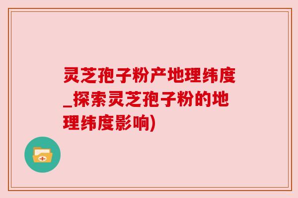 灵芝孢子粉产地理纬度_探索灵芝孢子粉的地理纬度影响)