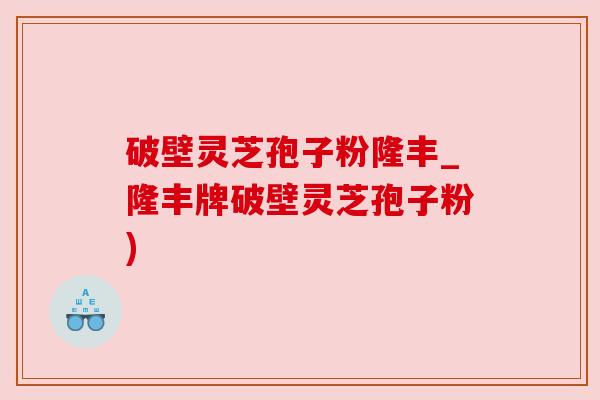 破壁灵芝孢子粉隆丰_隆丰牌破壁灵芝孢子粉)
