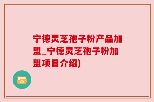 宁德灵芝孢子粉产品加盟_宁德灵芝孢子粉加盟项目介绍)
