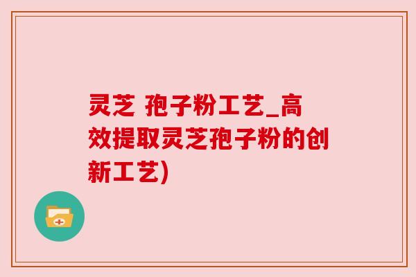 灵芝 孢子粉工艺_高效提取灵芝孢子粉的创新工艺)