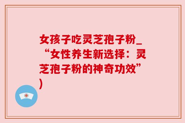 女孩子吃灵芝孢子粉_“女性养生新选择：灵芝孢子粉的神奇功效”)