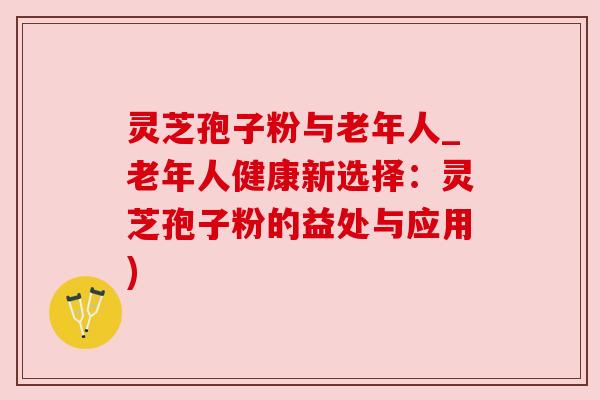 灵芝孢子粉与老年人_老年人健康新选择:灵芝孢子粉的益处与应用)
