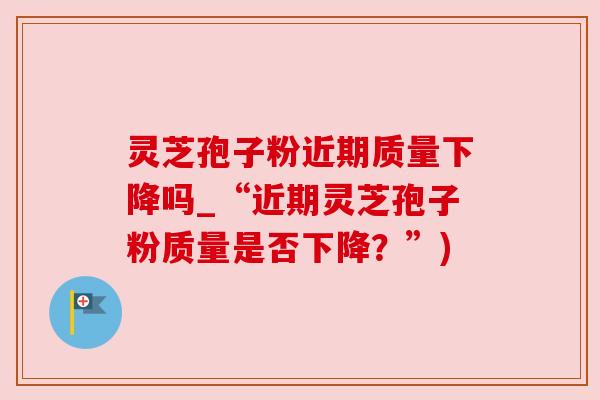 灵芝孢子粉近期质量下降吗_“近期灵芝孢子粉质量是否下降?”)