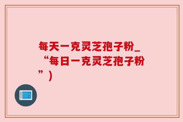 每天一克灵芝孢子粉_“每日一克灵芝孢子粉”)