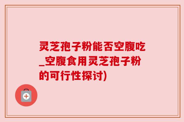 灵芝孢子粉能否空腹吃_空腹食用灵芝孢子粉的可行性探讨)