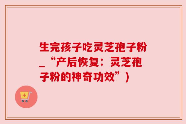 生完孩子吃灵芝孢子粉_“产后恢复:灵芝孢子粉的神奇功效”)