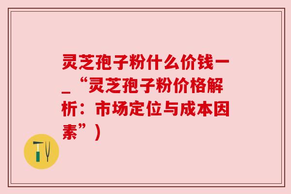 灵芝孢子粉什么价钱一_“灵芝孢子粉价格解析:市场定位与成本因素”)