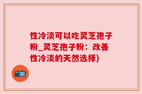 性冷淡可以吃灵芝孢子粉_灵芝孢子粉:改善性冷淡的天然选择)