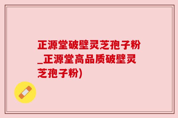 正源堂破壁灵芝孢子粉_正源堂高品质破壁灵芝孢子粉)