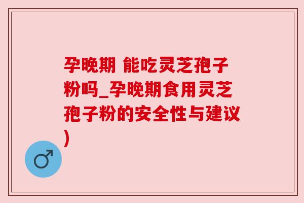 孕晚期 能吃灵芝孢子粉吗_孕晚期食用灵芝孢子粉的安全性与建议)