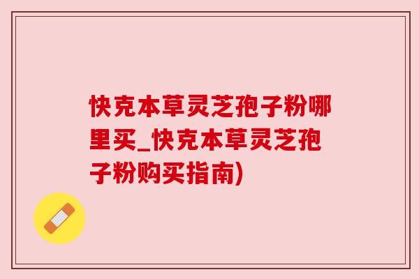 快克本草灵芝孢子粉哪里买_快克本草灵芝孢子粉购买指南)
