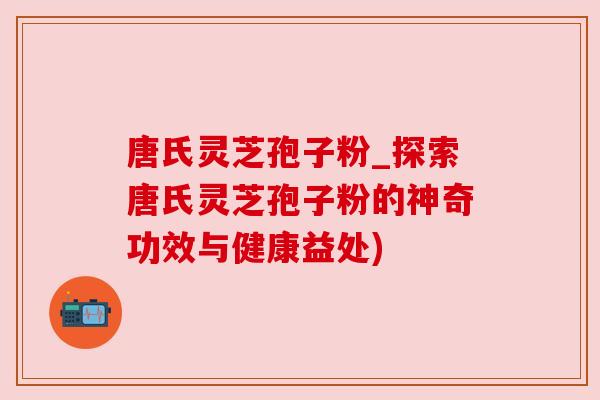 唐氏灵芝孢子粉_探索唐氏灵芝孢子粉的神奇功效与健康益处)