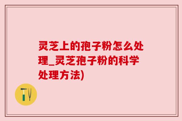 灵芝上的孢子粉怎么处理_灵芝孢子粉的科学处理方法)