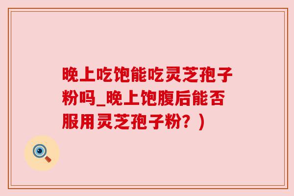 晚上吃饱能吃灵芝孢子粉吗_晚上饱腹后能否服用灵芝孢子粉?)