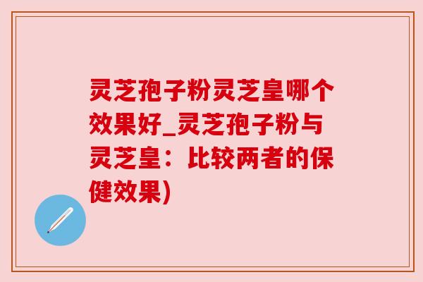 灵芝孢子粉灵芝皇哪个效果好_灵芝孢子粉与灵芝皇:比较两者的保健效果)