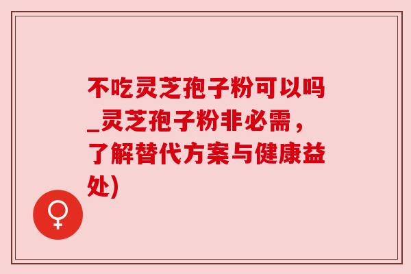 不吃灵芝孢子粉可以吗_灵芝孢子粉非必需,了解替代方案与健康益处)
