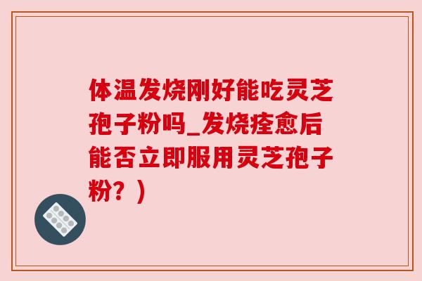 体温发烧刚好能吃灵芝孢子粉吗_发烧痊愈后能否立即服用灵芝孢子粉?)