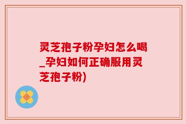 灵芝孢子粉孕妇怎么喝_孕妇如何正确服用灵芝孢子粉)
