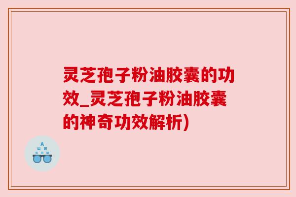 灵芝孢子粉油胶囊的功效_灵芝孢子粉油胶囊的神奇功效解析)