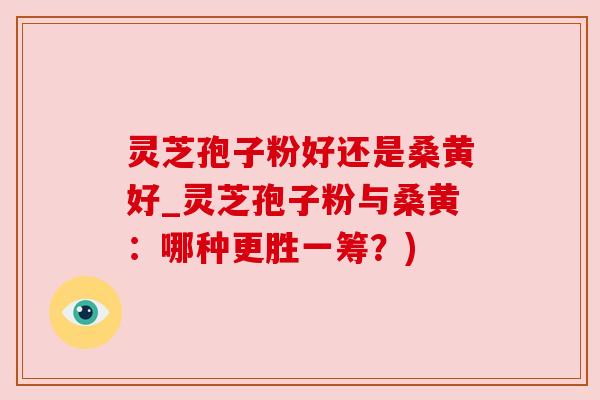 灵芝孢子粉好还是桑黄好_灵芝孢子粉与桑黄:哪种更胜一筹?)