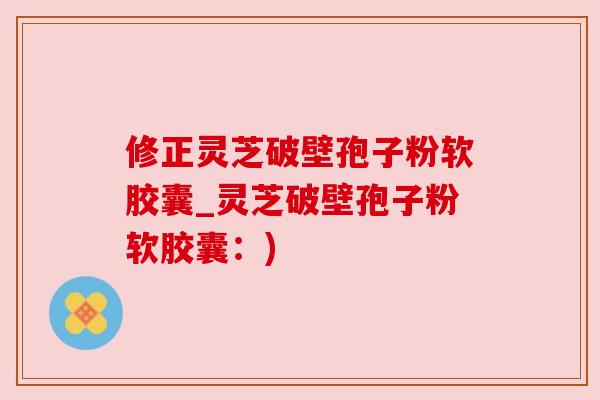 修正灵芝破壁孢子粉软胶囊_灵芝破壁孢子粉软胶囊：)