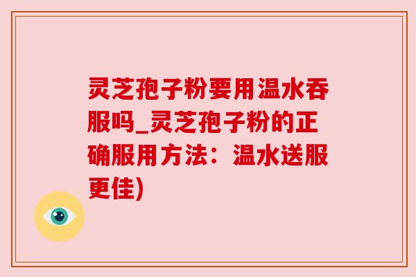 灵芝孢子粉要用温水吞服吗_灵芝孢子粉的正确服用方法：温水送服更佳)