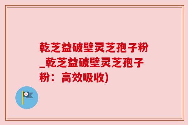 乾芝益破壁灵芝孢子粉_乾芝益破壁灵芝孢子粉：高效吸收)