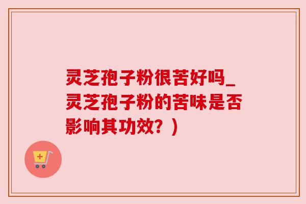 灵芝孢子粉很苦好吗_灵芝孢子粉的苦味是否影响其功效？)