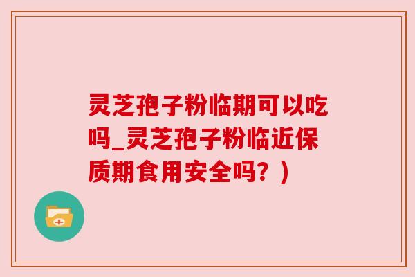 灵芝孢子粉临期可以吃吗_灵芝孢子粉临近保质期食用安全吗?)