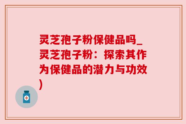 灵芝孢子粉保健品吗_灵芝孢子粉:探索其作为保健品的潜力与功效)