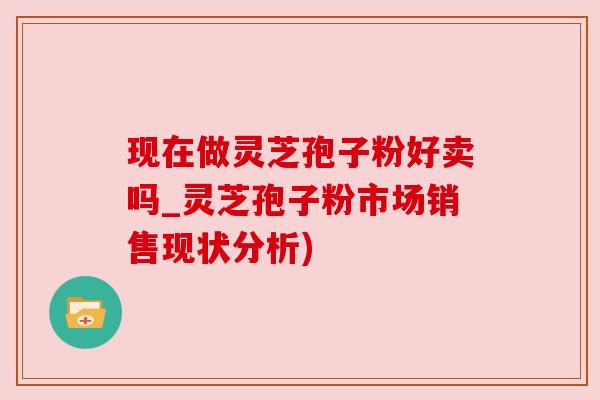 现在做灵芝孢子粉好卖吗_灵芝孢子粉市场销售现状分析)