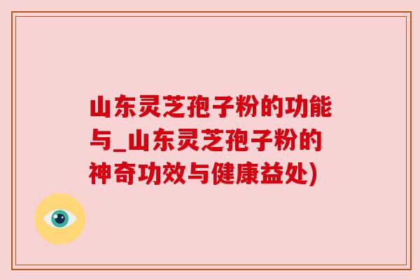 山东灵芝孢子粉的功能与_山东灵芝孢子粉的神奇功效与健康益处)
