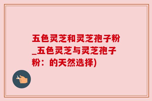 五色灵芝和灵芝孢子粉_五色灵芝与灵芝孢子粉:的天然选择)