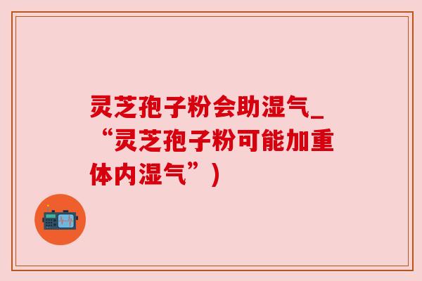灵芝孢子粉会助湿气_“灵芝孢子粉可能加重体内湿气”)