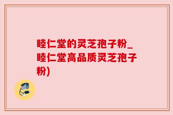 睦仁堂的灵芝孢子粉_睦仁堂高品质灵芝孢子粉)