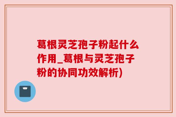 葛根灵芝孢子粉起什么作用_葛根与灵芝孢子粉的协同功效解析)