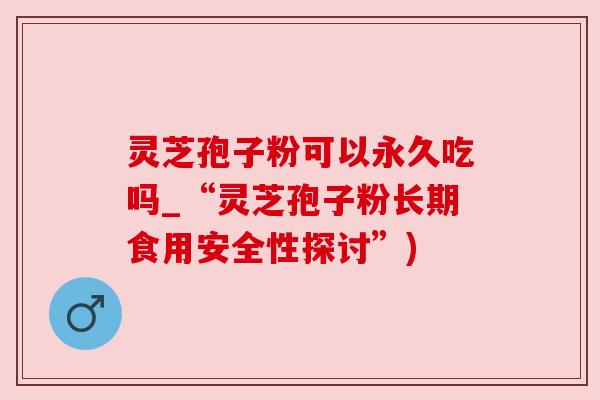 灵芝孢子粉可以永久吃吗_“灵芝孢子粉长期食用安全性探讨”)