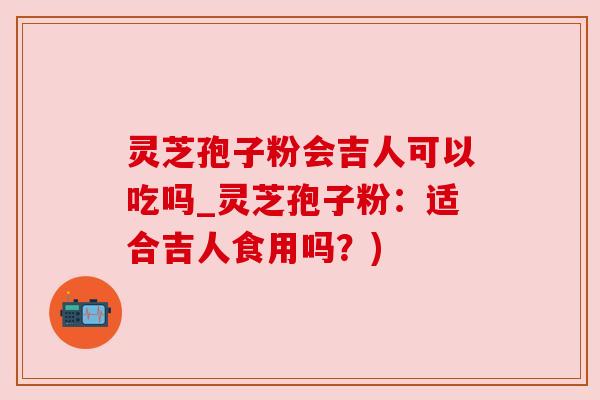 灵芝孢子粉会吉人可以吃吗_灵芝孢子粉:适合吉人食用吗?)