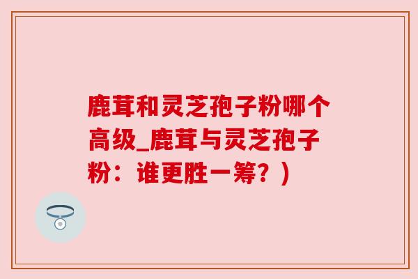 鹿茸和灵芝孢子粉哪个高级_鹿茸与灵芝孢子粉：谁更胜一筹？)