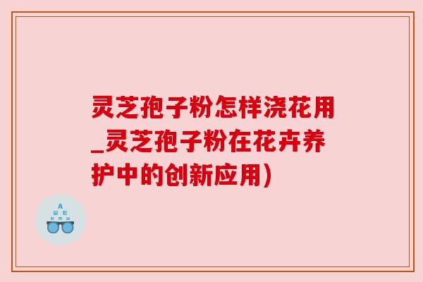 灵芝孢子粉怎样浇花用_灵芝孢子粉在花卉养护中的创新应用)